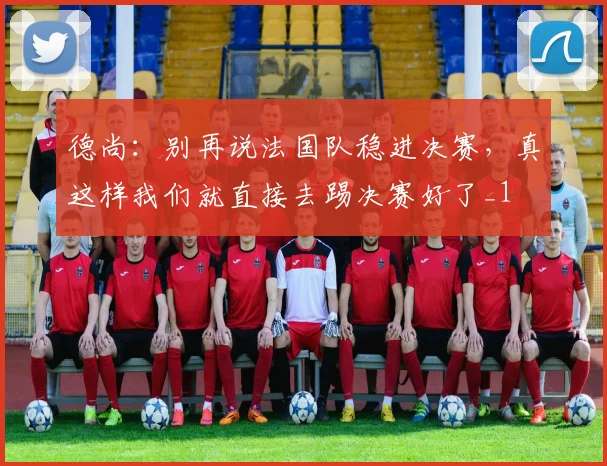 德尚：别再说法国队稳进决赛，真这样我们就直接去踢决赛好了_1